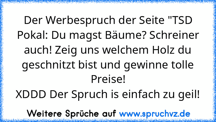 Der Werbespruch der Seite "TSD Pokal: Du magst Bäume? Schreiner auch! Zeig uns welchem Holz du geschnitzt bist und gewinne tolle Preise!
XDDD Der Spruch is einfach zu geil!