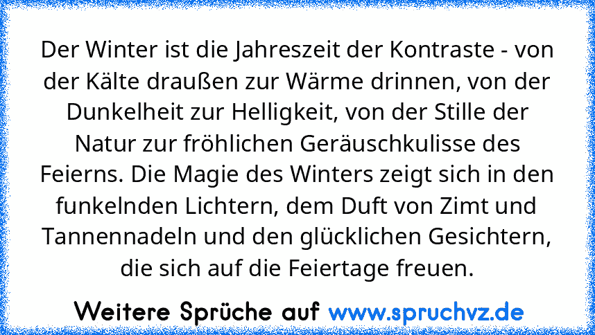 Der Winter ist die Jahreszeit der Kontraste - von der Kälte draußen zur Wärme drinnen, von der Dunkelheit zur Helligkeit, von der Stille der Natur zur fröhlichen Geräuschkulisse des Feierns. Die Magie des Winters zeigt sich in den funkelnden Lichtern, dem Duft von Zimt und Tannennadeln und den glücklichen Gesichtern, die sich auf die Feiertage freuen.