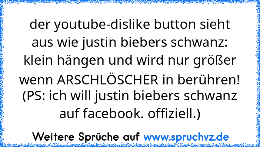 der youtube-dislike button sieht aus wie justin biebers schwanz: klein hängen und wird nur größer wenn ARSCHLÖSCHER in berühren! (PS: ich will justin biebers schwanz auf facebook. offiziell.)