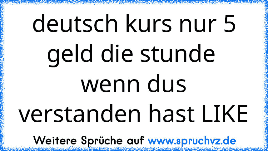 deutsch kurs nur 5 geld die stunde 
wenn dus verstanden hast LIKE