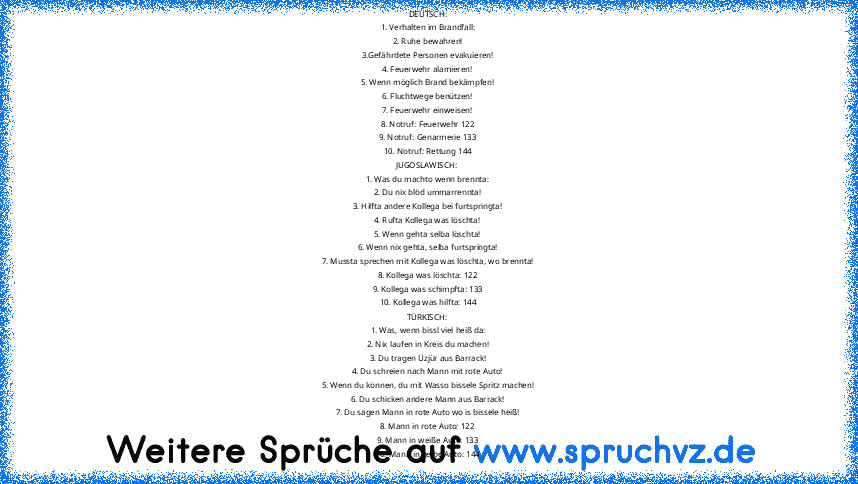 DEUTSCH:
1. Verhalten im Brandfall:
2. Ruhe bewahren!
3.Gefährdete Personen evakuieren!
4. Feuerwehr alamieren!
5. Wenn möglich Brand bekämpfen!
6. Fluchtwege benützen!
7. Feuerwehr einweisen!
8. Notruf: Feuerwehr 122
9. Notruf: Genarmerie 133
10. Notruf: Rettung 144
JUGOSLAWISCH:
1. Was du machto wenn brennta:
2. Du nix blöd ummarrennta!
3. Hilfta andere Kollega bei furtspringta!
4. Rufta Kollega...