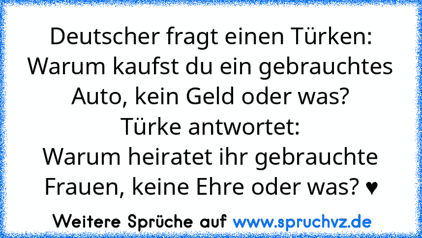 Deutscher fragt einen Türken:
Warum kaufst du ein gebrauchtes Auto, kein Geld oder was?
Türke antwortet:
Warum heiratet ihr gebrauchte Frauen, keine Ehre oder was? ♥