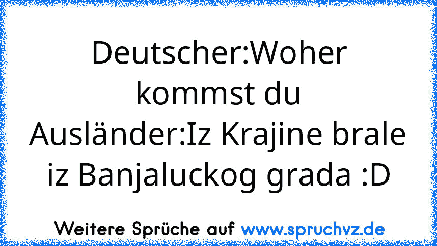 Deutscher:Woher kommst du
Ausländer:Iz Krajine brale iz Banjaluckog grada :D