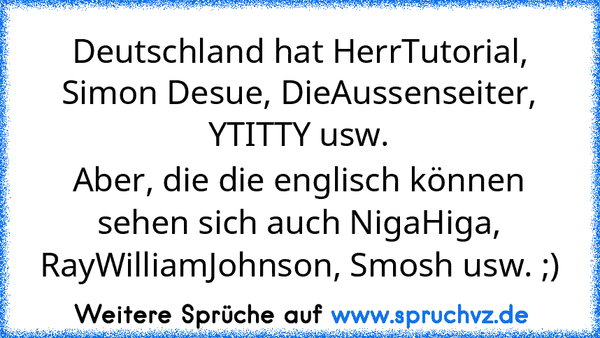 Deutschland hat HerrTutorial, Simon Desue, DieAussenseiter, YTITTY usw.
Aber, die die englisch können sehen sich auch NigaHiga, RayWilliamJohnson, Smosh usw. ;)