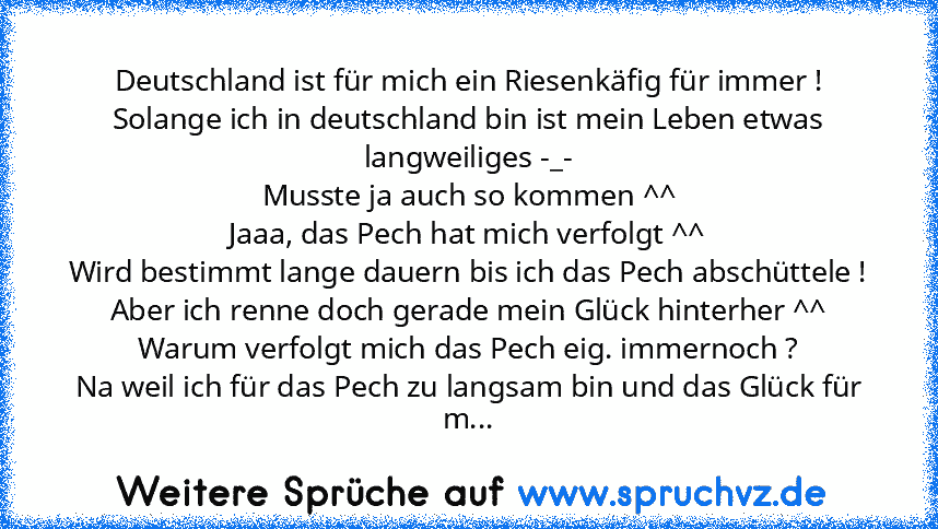 Deutschland ist für mich ein Riesenkäfig für immer !
Solange ich in deutschland bin ist mein Leben etwas langweiliges -_-
Musste ja auch so kommen ^^
Jaaa, das Pech hat mich verfolgt ^^
Wird bestimmt lange dauern bis ich das Pech abschüttele !
Aber ich renne doch gerade mein Glück hinterher ^^
Warum verfolgt mich das Pech eig. immernoch ?
Na weil ich für das Pech zu langsam bin und das Glück fü...