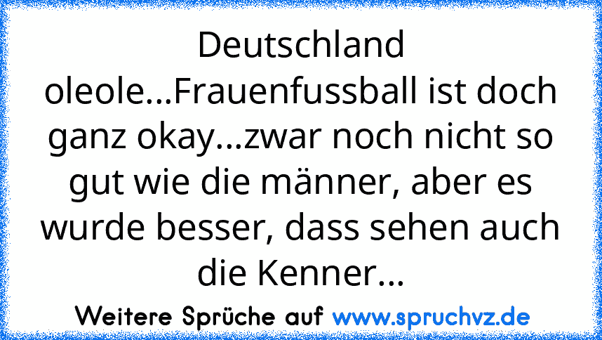 Deutschland oleole...Frauenfussball ist doch ganz okay...zwar noch nicht so gut wie die männer, aber es wurde besser, dass sehen auch die Kenner...