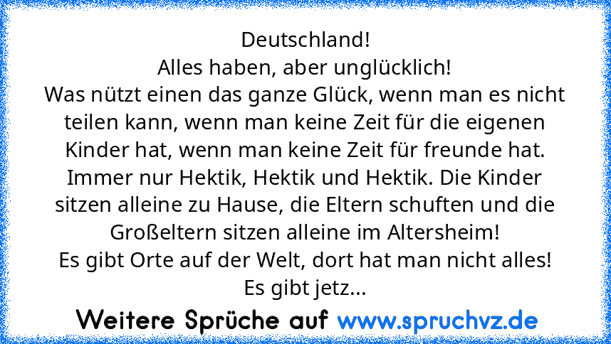 Deutschland!
Alles haben, aber unglücklich!
Was nützt einen das ganze Glück, wenn man es nicht teilen kann, wenn man keine Zeit für die eigenen Kinder hat, wenn man keine Zeit für freunde hat. Immer nur Hektik, Hektik und Hektik. Die Kinder sitzen alleine zu Hause, die Eltern schuften und die Großeltern sitzen alleine im Altersheim!
Es gibt Orte auf der Welt, dort hat man nicht alles!
Es gibt jetz...