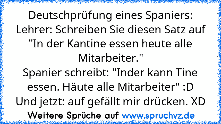 Deutschprüfung eines Spaniers:
Lehrer: Schreiben Sie diesen Satz auf "In der Kantine essen heute alle Mitarbeiter."
Spanier schreibt: "Inder kann Tine essen. Häute alle Mitarbeiter" :D
Und jetzt: auf gefällt mir drücken. XD