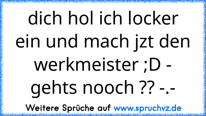 dich hol ich locker ein und mach jzt den werkmeister ;D - gehts nooch ?? -.-