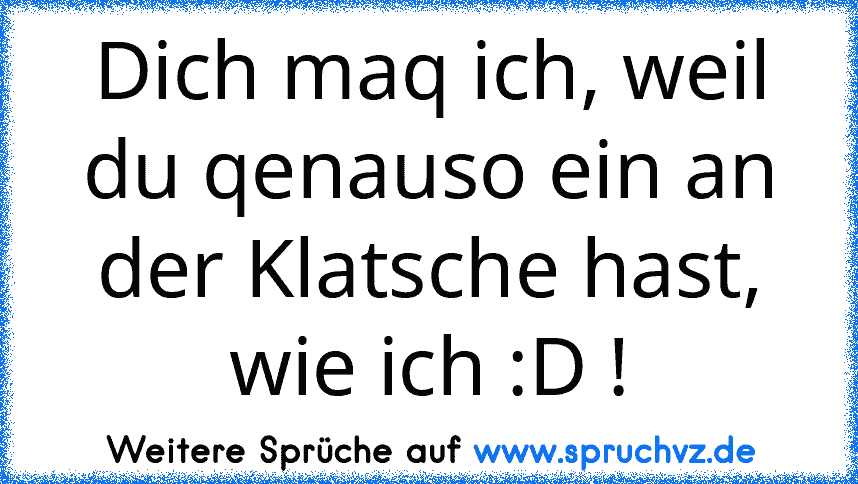 Dich maq ich, weil du qenauso ein an der Klatsche hast, wie ich :D !