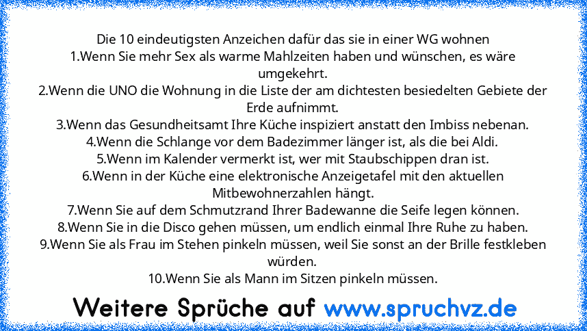 Die 10 eindeutigsten Anzeichen dafür das sie in einer WG wohnen
1.Wenn Sie mehr Sex als warme Mahlzeiten haben und wünschen, es wäre umgekehrt.
2.Wenn die UNO die Wohnung in die Liste der am dichtesten besiedelten Gebiete der Erde aufnimmt.
3.Wenn das Gesundheitsamt Ihre Küche inspiziert anstatt den Imbiss nebenan.
4.Wenn die Schlange vor dem Badezimmer länger ist, als die bei Aldi.
5.Wenn im Kale...