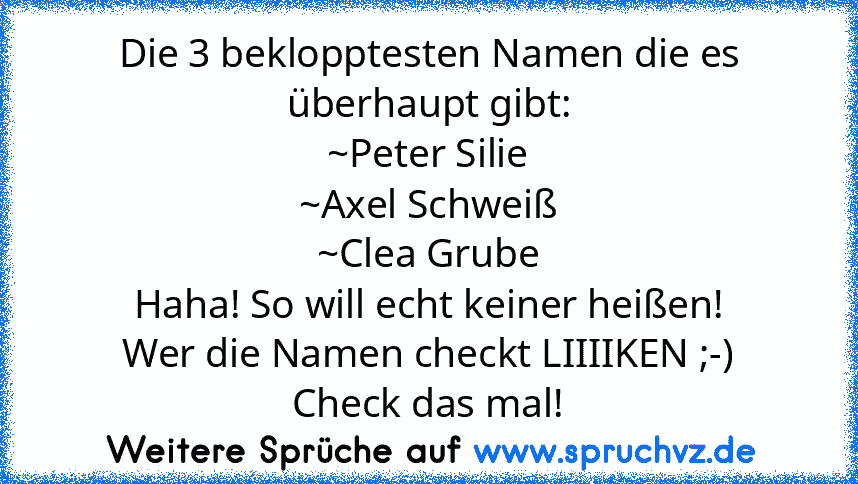 Die 3 beklopptesten Namen die es überhaupt gibt:
~Peter Silie
~Axel Schweiß
~Clea Grube
Haha! So will echt keiner heißen!
Wer die Namen checkt LIIIIKEN ;-)
Check das mal!