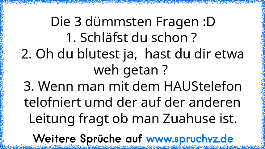 Die 3 dümmsten Fragen :D
1. Schläfst du schon ? 
2. Oh du blutest ja,  hast du dir etwa weh getan ? 
3. Wenn man mit dem HAUStelefon telofniert umd der auf der anderen Leitung fragt ob man Zuahuse ist.