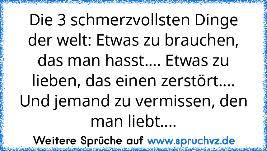 Die 3 schmerzvollsten Dinge der welt: Etwas zu brauchen, das man hasst.... Etwas zu lieben, das einen zerstört.... Und jemand zu vermissen, den man liebt....