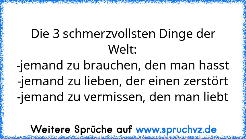 Die 3 schmerzvollsten Dinge der Welt:
-jemand zu brauchen, den man hasst
-jemand zu lieben, der einen zerstört
-jemand zu vermissen, den man liebt