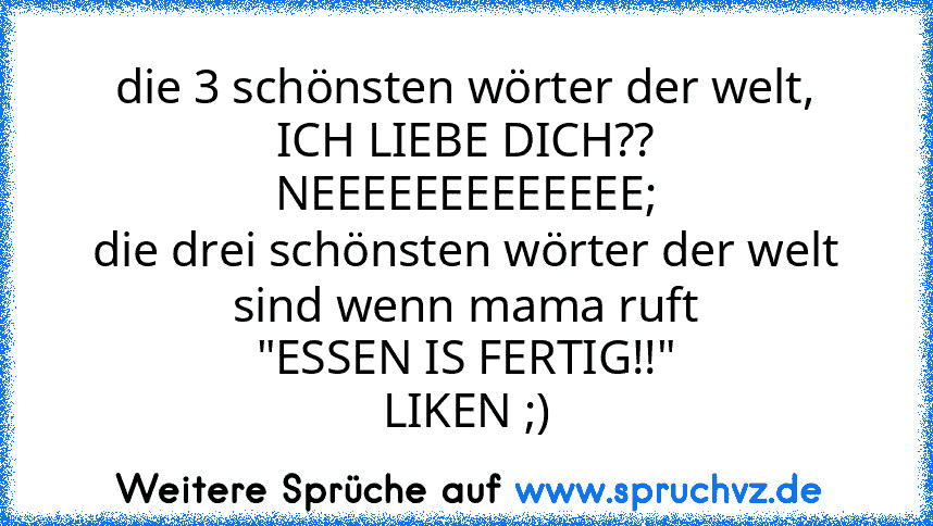 die 3 schönsten wörter der welt,
ICH LIEBE DICH??
NEEEEEEEEEEEEE;
die drei schönsten wörter der welt sind wenn mama ruft
"ESSEN IS FERTIG!!"
LIKEN ;)