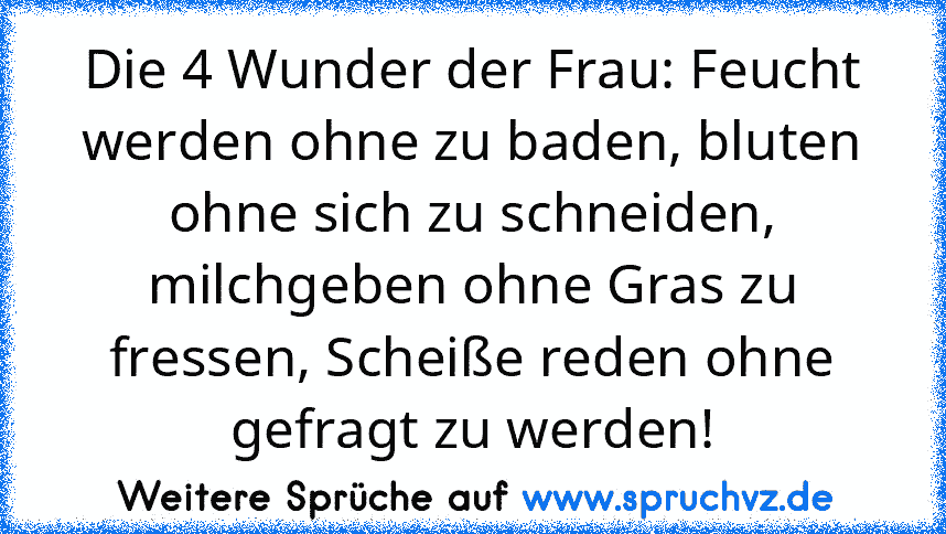 Die 4 Wunder der Frau: Feucht werden ohne zu baden, bluten ohne sich zu schneiden, milchgeben ohne Gras zu fressen, Scheiße reden ohne gefragt zu werden!