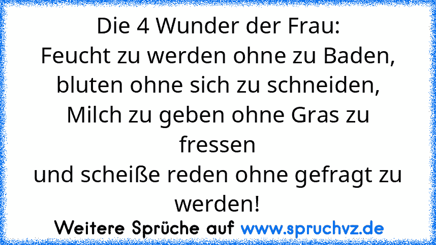 Die 4 Wunder der Frau:
Feucht zu werden ohne zu Baden,
bluten ohne sich zu schneiden,
Milch zu geben ohne Gras zu fressen
und scheiße reden ohne gefragt zu werden!