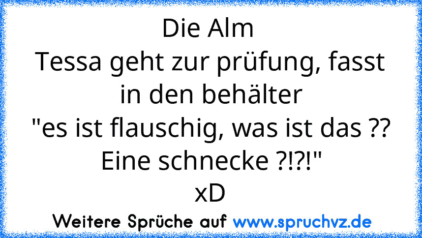 Die Alm 
Tessa geht zur prüfung, fasst in den behälter
"es ist flauschig, was ist das ?? Eine schnecke ?!?!"
xD