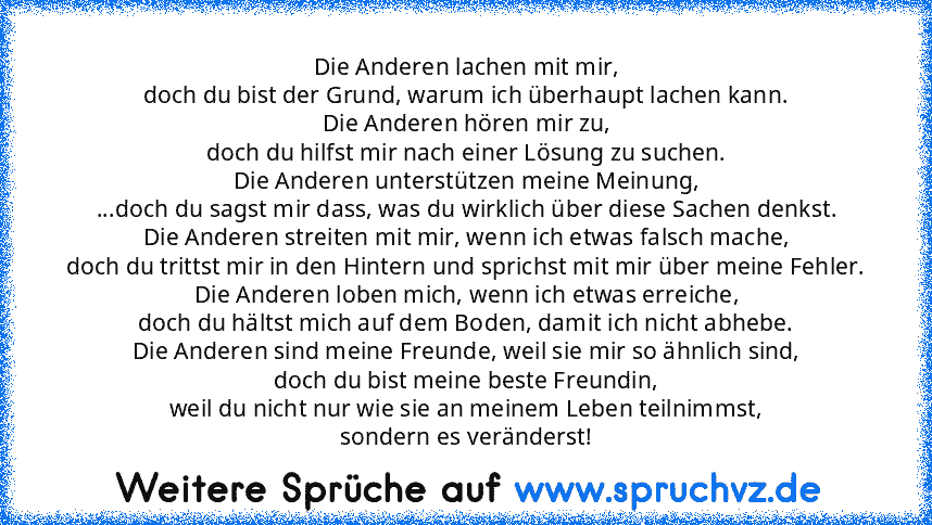 Die Anderen lachen mit mir,
doch du bist der Grund, warum ich überhaupt lachen kann.
Die Anderen hören mir zu,
doch du hilfst mir nach einer Lösung zu suchen.
Die Anderen unterstützen meine Meinung,
...doch du sagst mir dass, was du wirklich über diese Sachen denkst.
Die Anderen streiten mit mir, wenn ich etwas falsch mache,
doch du trittst mir in den Hintern und sprichst mit mir über meine Fehler...