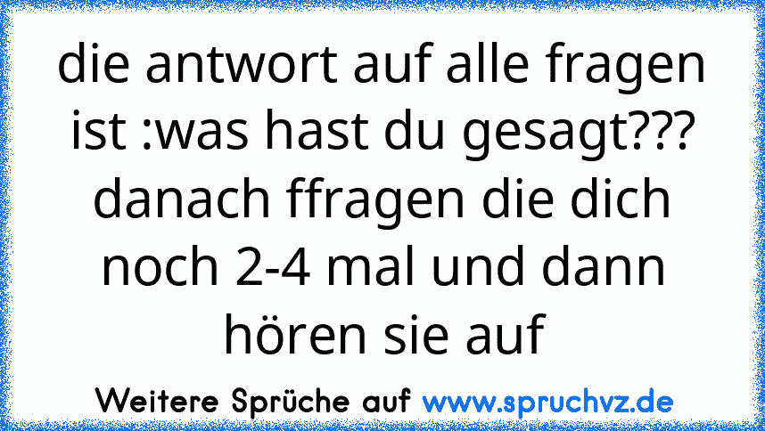 die antwort auf alle fragen ist :was hast du gesagt???
danach ffragen die dich noch 2-4 mal und dann hören sie auf