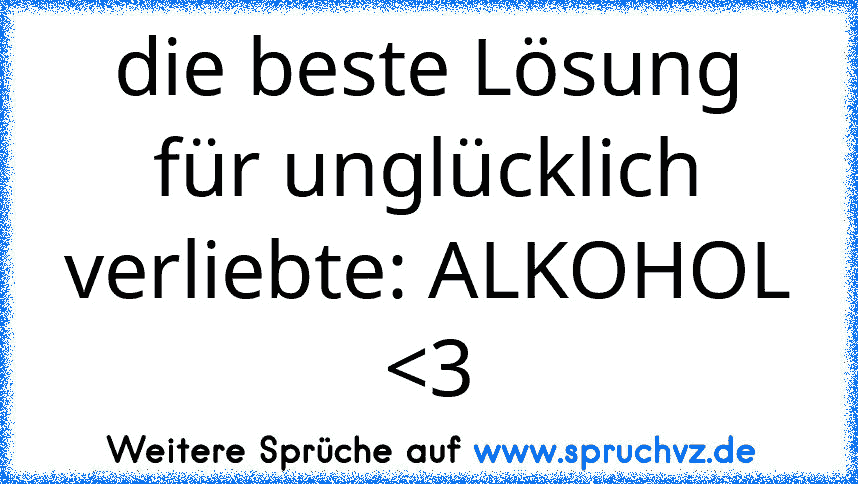 die beste Lösung für unglücklich verliebte: ALKOHOL 