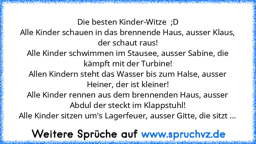 Die besten Kinder-Witze  ;D
Alle Kinder schauen in das brennende Haus, ausser Klaus, der schaut raus!
Alle Kinder schwimmen im Stausee, ausser Sabine, die kämpft mit der Turbine!
Allen Kindern steht das Wasser bis zum Halse, ausser Heiner, der ist kleiner!
Alle Kinder rennen aus dem brennenden Haus, ausser Abdul der steckt im Klappstuhl!
Alle Kinder sitzen um's Lagerfeuer, ausser Gitte, die sit...