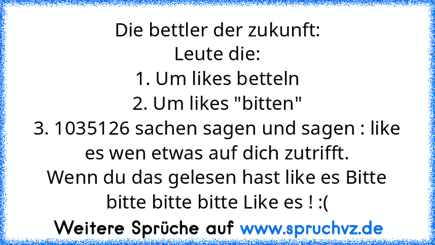 Die bettler der zukunft:
Leute die:
1. Um likes betteln
2. Um likes "bitten"
3. 1035126 sachen sagen und sagen : like es wen etwas auf dich zutrifft.
Wenn du das gelesen hast like es Bitte bitte bitte bitte Like es ! :(