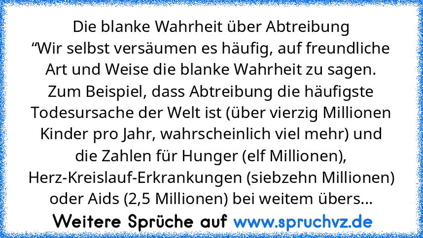 Die blanke Wahrheit über Abtreibung
“Wir selbst versäumen es häufig, auf freundliche Art und Weise die blanke Wahrheit zu sagen. Zum Beispiel, dass Abtreibung die häufigste Todesursache der Welt ist (über vierzig Millionen Kinder pro Jahr, wahrscheinlich viel mehr) und die Zahlen für Hunger (elf Millionen), Herz-Kreislauf-Erkrankungen (siebzehn Millionen) oder Aids (2,5 Millionen) bei weitem üb...