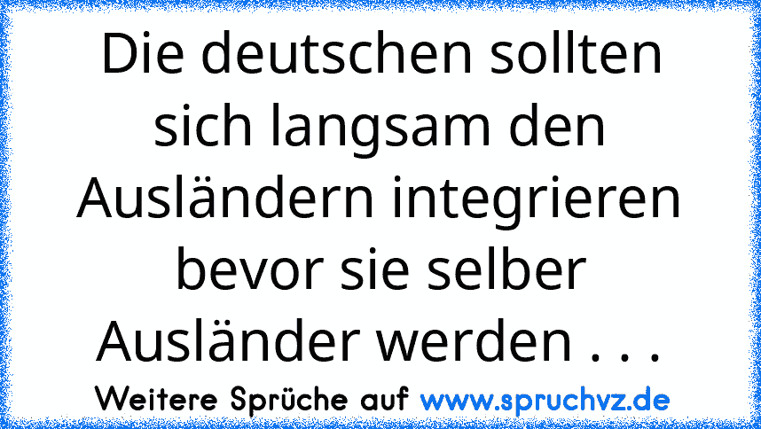 Die deutschen sollten sich langsam den Ausländern integrieren bevor sie selber Ausländer werden . . .