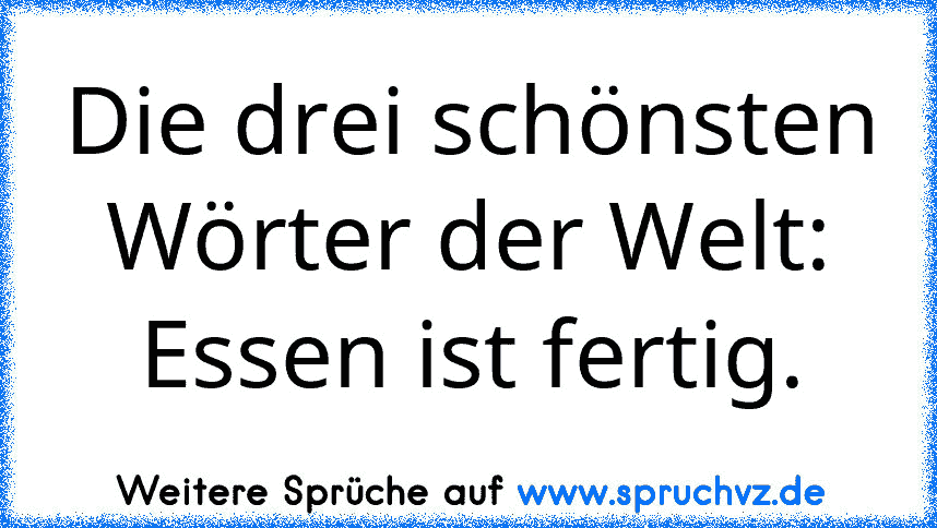 Die drei schönsten Wörter der Welt:
Essen ist fertig.