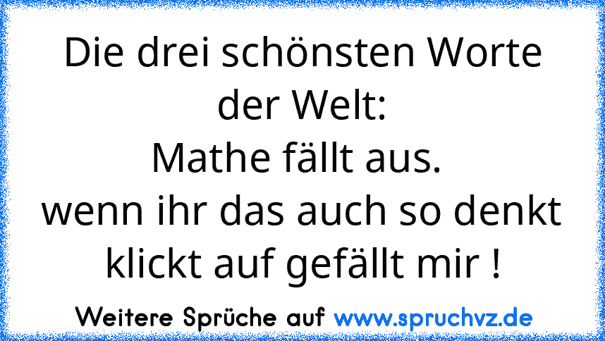 Die drei schönsten Worte der Welt:
 Mathe fällt aus.  
wenn ihr das auch so denkt klickt auf gefällt mir !