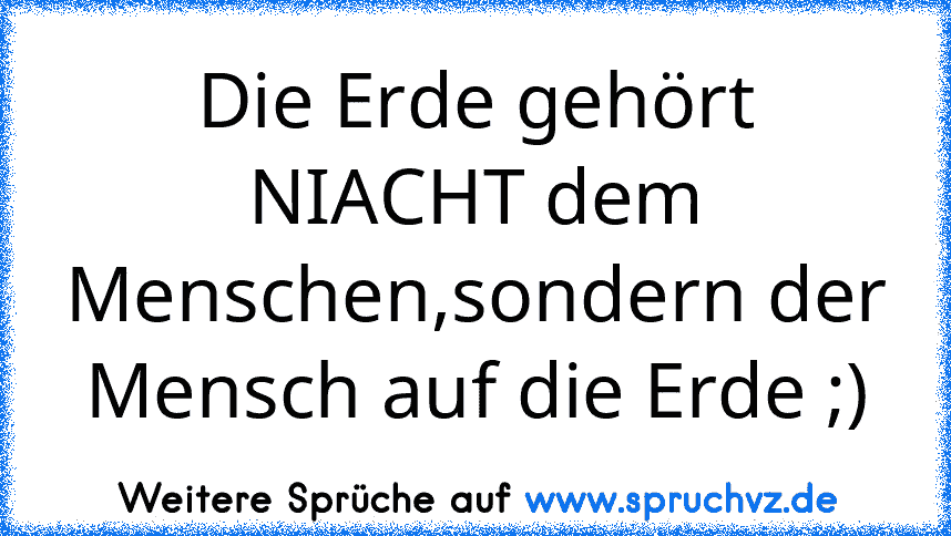 Die Erde gehört NIACHT dem Menschen,sondern der Mensch auf die Erde ;)