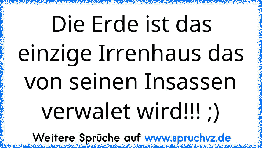 Die Erde ist das einzige Irrenhaus das von seinen Insassen verwalet wird!!! ;)