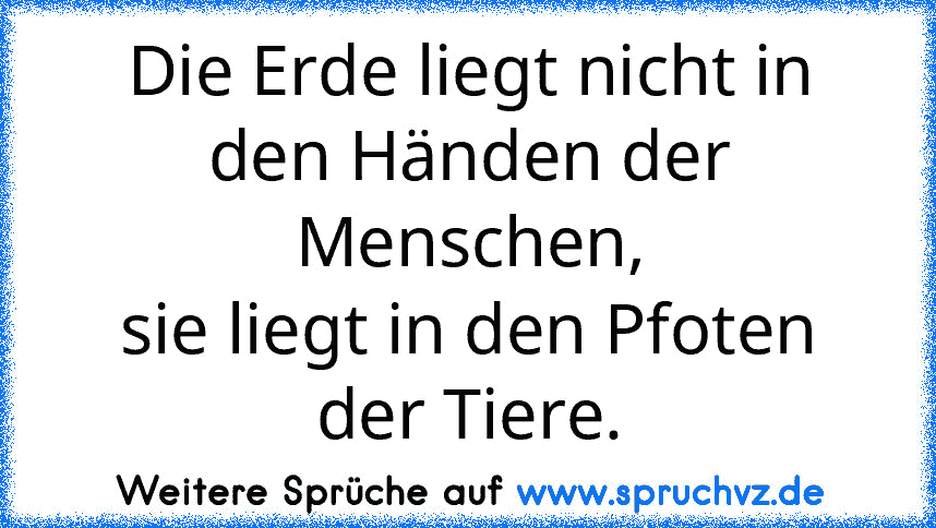 Die Erde liegt nicht in den Händen der Menschen,
sie liegt in den Pfoten der Tiere.