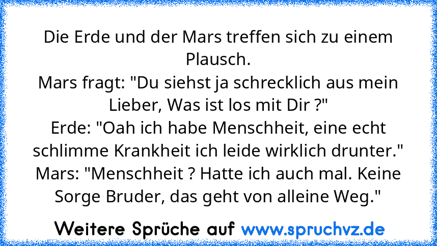 Die Erde und der Mars treffen sich zu einem Plausch.
Mars fragt: "Du siehst ja schrecklich aus mein Lieber, Was ist los﻿ mit Dir ?"
Erde: "Oah ich habe Menschheit, eine echt schlimme Krankheit ich leide wirklich drunter."
Mars: "Menschheit ? Hatte ich auch mal. Keine Sorge Bruder, das geht von alleine Weg."