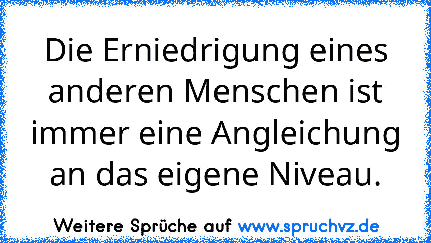 Die Erniedrigung eines anderen Menschen ist immer eine Angleichung an das eigene Niveau.