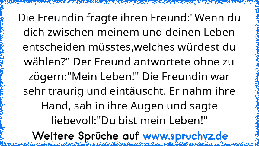 Die Freundin fragte ihren Freund:"Wenn du dich zwischen meinem und deinen Leben entscheiden müsstes,welches würdest du wählen?" Der Freund antwortete ohne zu zögern:"Mein Leben!" Die Freundin war sehr traurig und eintäuscht. Er nahm ihre Hand, sah in ihre Augen und sagte liebevoll:"Du bist mein Leben!"