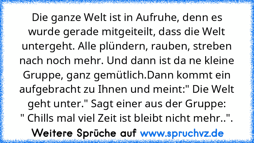 Die ganze Welt ist in Aufruhe, denn es wurde gerade mitgeiteilt, dass die Welt untergeht. Alle plündern, rauben, streben nach noch mehr. Und dann ist da ne kleine Gruppe, ganz gemütlich.Dann kommt ein aufgebracht zu Ihnen und meint:" Die Welt geht unter." Sagt einer aus der Gruppe:
" Chills mal viel Zeit ist bleibt nicht mehr..".