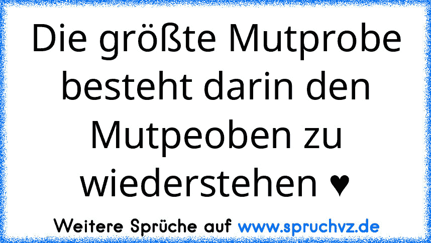 Die größte Mutprobe besteht darin den Mutpeoben zu wiederstehen ♥