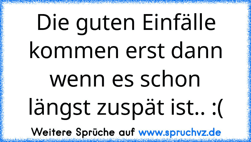 Die guten Einfälle kommen erst dann wenn es schon längst zuspät ist.. :(