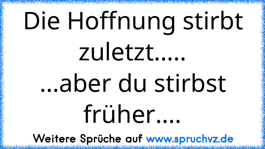 Die Hoffnung stirbt zuletzt.....
...aber du stirbst früher....