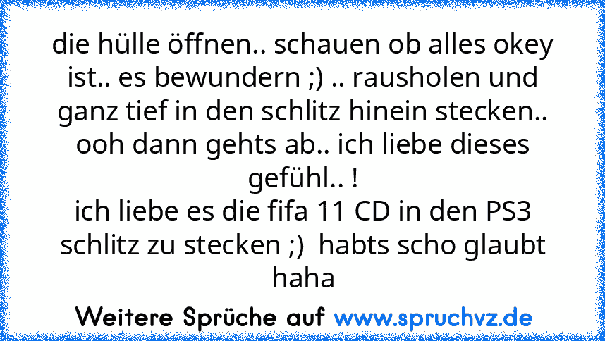 die hülle öffnen.. schauen ob alles okey ist.. es bewundern ;) .. rausholen und ganz tief in den schlitz hinein stecken.. ooh dann gehts ab.. ich liebe dieses gefühl.. !
ich liebe es die fifa 11 CD in den PS3 schlitz zu stecken ;)  habts scho glaubt haha