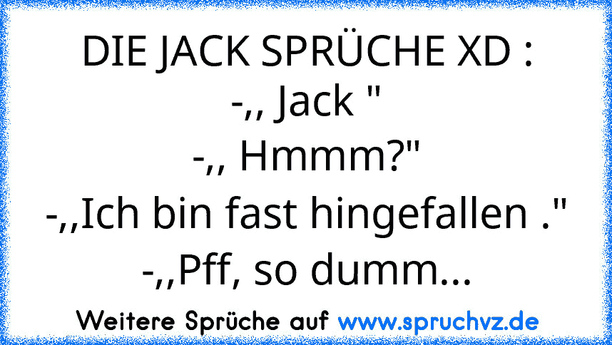 DIE JACK SPRÜCHE XD :
-,, Jack "
-,, Hmmm?"
-,,Ich bin fast hingefallen ."
-,,Pff, so dumm...