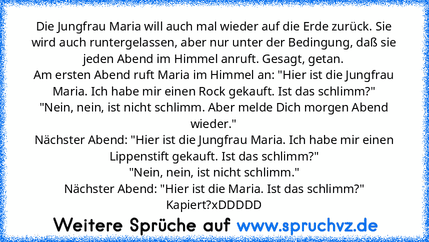 Die Jungfrau Maria will auch mal wieder auf die Erde zurück. Sie wird auch runtergelassen, aber nur unter der Bedingung, daß sie jeden Abend im Himmel anruft. Gesagt, getan.
Am ersten Abend ruft Maria im Himmel an: "Hier ist die Jungfrau Maria. Ich habe mir einen Rock gekauft. Ist das schlimm?"
"Nein, nein, ist nicht schlimm. Aber melde Dich morgen Abend wieder."
Nächster Abend: "Hier ist die J...