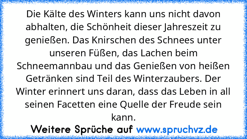 Die Kälte des Winters kann uns nicht davon abhalten, die Schönheit dieser Jahreszeit zu genießen. Das Knirschen des Schnees unter unseren Füßen, das Lachen beim Schneemannbau und das Genießen von heißen Getränken sind Teil des Winterzaubers. Der Winter erinnert uns daran, dass das Leben in all seinen Facetten eine Quelle der Freude sein kann.