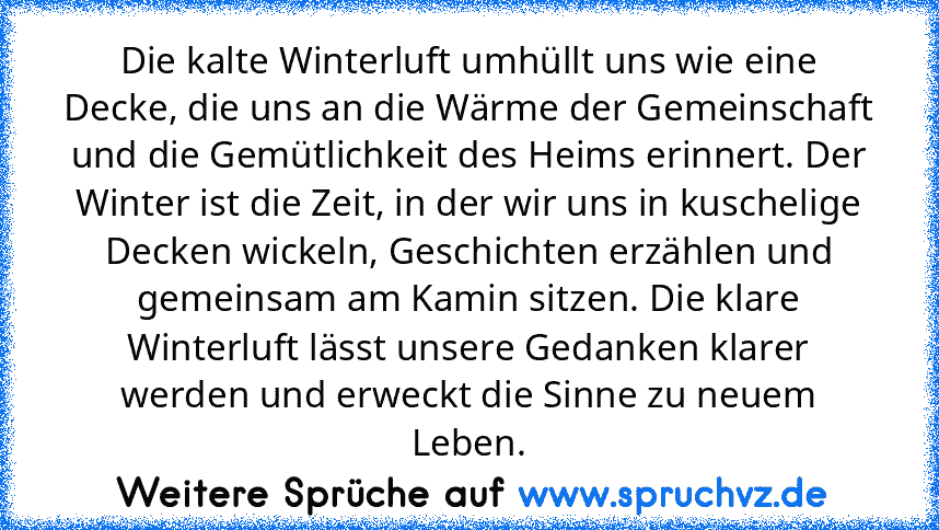 Die kalte Winterluft umhüllt uns wie eine Decke, die uns an die Wärme der Gemeinschaft und die Gemütlichkeit des Heims erinnert. Der Winter ist die Zeit, in der wir uns in kuschelige Decken wickeln, Geschichten erzählen und gemeinsam am Kamin sitzen. Die klare Winterluft lässt unsere Gedanken klarer werden und erweckt die Sinne zu neuem Leben.