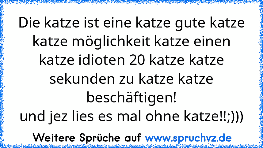 Die katze ist eine katze gute katze katze möglichkeit katze einen katze idioten 20 katze katze sekunden zu katze katze beschäftigen!
und jez lies es mal ohne katze!!;)))