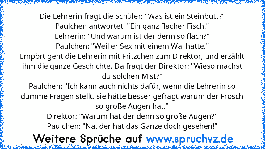 Die Lehrerin fragt die Schüler: "Was ist ein Steinbutt?"
Paulchen antwortet: "Ein ganz flacher Fisch."
Lehrerin: "Und warum ist der denn so flach?"
Paulchen: "Weil er Sex mit einem Wal hatte."
Empört geht die Lehrerin mit Fritzchen zum Direktor, und erzählt ihm die ganze Geschichte. Da fragt der Direktor: "Wieso machst du solchen Mist?"
Paulchen: "Ich kann auch nichts dafür, wenn die Lehrerin s...