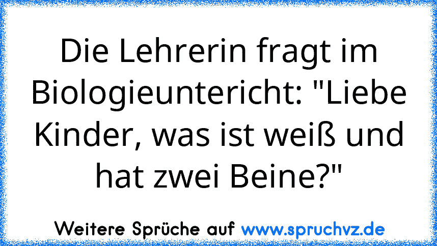 Die Lehrerin fragt im Biologieuntericht: "Liebe Kinder, was ist weiß und hat zwei Beine?"